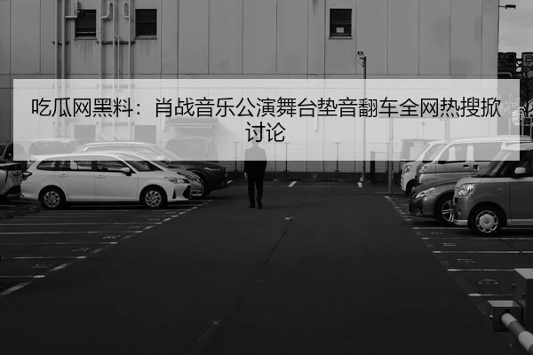 吃瓜网黑料：肖战音乐公演舞台垫音翻车全网热搜掀讨论